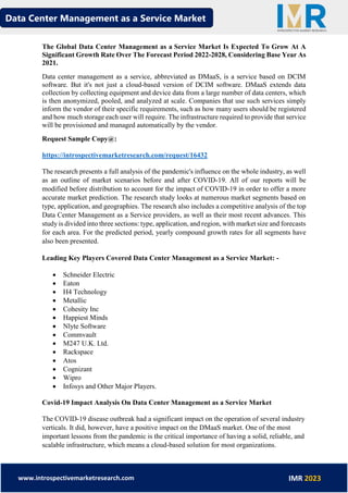 Data Center Management as a Service Market
www.introspectivemarketresearch.com IMR 2023
The Global Data Center Management as a Service Market Is Expected To Grow At A
Significant Growth Rate Over The Forecast Period 2022-2028, Considering Base Year As
2021.
Data center management as a service, abbreviated as DMaaS, is a service based on DCIM
software. But it's not just a cloud-based version of DCIM software. DMaaS extends data
collection by collecting equipment and device data from a large number of data centers, which
is then anonymized, pooled, and analyzed at scale. Companies that use such services simply
inform the vendor of their specific requirements, such as how many users should be registered
and how much storage each user will require. The infrastructure required to provide that service
will be provisioned and managed automatically by the vendor.
Request Sample Copy@:
https://introspectivemarketresearch.com/request/16432
The research presents a full analysis of the pandemic's influence on the whole industry, as well
as an outline of market scenarios before and after COVID-19. All of our reports will be
modified before distribution to account for the impact of COVID-19 in order to offer a more
accurate market prediction. The research study looks at numerous market segments based on
type, application, and geographies. The research also includes a competitive analysis of the top
Data Center Management as a Service providers, as well as their most recent advances. This
study is divided into three sections: type, application, and region, with market size and forecasts
for each area. For the predicted period, yearly compound growth rates for all segments have
also been presented.
Leading Key Players Covered Data Center Management as a Service Market: -
• Schneider Electric
• Eaton
• H4 Technology
• Metallic
• Cohesity Inc
• Happiest Minds
• Nlyte Software
• Commvault
• M247 U.K. Ltd.
• Rackspace
• Atos
• Cognizant
• Wipro
• Infosys and Other Major Players.
Covid-19 Impact Analysis On Data Center Management as a Service Market
The COVID-19 disease outbreak had a significant impact on the operation of several industry
verticals. It did, however, have a positive impact on the DMaaS market. One of the most
important lessons from the pandemic is the critical importance of having a solid, reliable, and
scalable infrastructure, which means a cloud-based solution for most organizations.
 