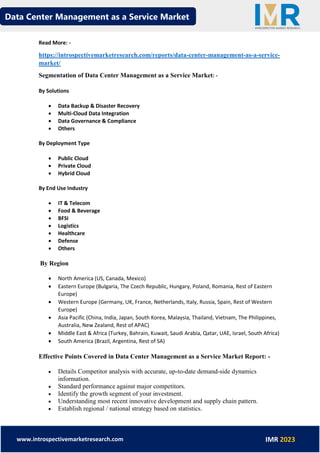 Data Center Management as a Service Market
www.introspectivemarketresearch.com IMR 2023
Read More: -
https://introspectivemarketresearch.com/reports/data-center-management-as-a-service-
market/
Segmentation of Data Center Management as a Service Market: -
By Solutions
• Data Backup & Disaster Recovery
• Multi-Cloud Data Integration
• Data Governance & Compliance
• Others
By Deployment Type
• Public Cloud
• Private Cloud
• Hybrid Cloud
By End Use Industry
• IT & Telecom
• Food & Beverage
• BFSI
• Logistics
• Healthcare
• Defense
• Others
By Region
• North America (US, Canada, Mexico)
• Eastern Europe (Bulgaria, The Czech Republic, Hungary, Poland, Romania, Rest of Eastern
Europe)
• Western Europe (Germany, UK, France, Netherlands, Italy, Russia, Spain, Rest of Western
Europe)
• Asia Pacific (China, India, Japan, South Korea, Malaysia, Thailand, Vietnam, The Philippines,
Australia, New Zealand, Rest of APAC)
• Middle East & Africa (Turkey, Bahrain, Kuwait, Saudi Arabia, Qatar, UAE, Israel, South Africa)
• South America (Brazil, Argentina, Rest of SA)
Effective Points Covered in Data Center Management as a Service Market Report: -
• Details Competitor analysis with accurate, up-to-date demand-side dynamics
information.
• Standard performance against major competitors.
• Identify the growth segment of your investment.
• Understanding most recent innovative development and supply chain pattern.
• Establish regional / national strategy based on statistics.
 