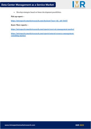 Data Center Management as a Service Market
www.introspectivemarketresearch.com IMR 2023
• Develop strategies based on future development possibilities.
Pick up report: -
https://introspectivemarketresearch.com/checkout/?user=1&_sid=16432
Know More reports: -
https://introspectivemarketresearch.com/reports/reservoir-management-market/
https://introspectivemarketresearch.com/reports/natural-resource-management-
consulting-market/
 