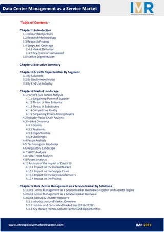 Data Center Management as a Service Market
www.introspectivemarketresearch.com IMR 2023
Table of Content: -
Chapter 1: Introduction
1.1 Research Objectives
1.2 Research Methodology
1.3 Research Process
1.4 Scope and Coverage
1.4.1 Market Definition
1.4.2 Key Questions Answered
1.5 Market Segmentation
Chapter 2:Executive Summary
Chapter 3:Growth Opportunities By Segment
3.1 By Solutions
3.2 By Deployment Model
3.3 By End Use Industry
Chapter 4: Market Landscape
4.1 Porter's Five Forces Analysis
4.1.1 Bargaining Power of Supplier
4.1.2 Threat of New Entrants
4.1.3 Threat of Substitutes
4.1.4 Competitive Rivalry
4.1.5 Bargaining Power Among Buyers
4.2 Industry Value Chain Analysis
4.3 Market Dynamics
4.3.1 Drivers
4.3.2 Restraints
4.3.3 Opportunities
4.5.4 Challenges
4.4 Pestle Analysis
4.5 Technological Roadmap
4.6 Regulatory Landscape
4.7 SWOT Analysis
4.8 Price Trend Analysis
4.9 Patent Analysis
4.10 Analysis of the Impact of Covid-19
4.10.1 Impact on the Overall Market
4.10.2 Impact on the Supply Chain
4.10.3 Impact on the Key Manufacturers
4.10.4 Impact on the Pricing
Chapter 5: Data Center Management as a Service Market by Solutions
5.1 Data Center Management as a Service Market Overview Snapshot and Growth Engine
5.2 Data Center Management as a Service Market Overview
5.3 Data Backup & Disaster Recovery
5.3.1 Introduction and Market Overview
5.3.2 Historic and Forecasted Market Size (2016-2028F)
5.3.3 Key Market Trends, Growth Factors and Opportunities
 