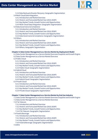 Data Center Management as a Service Market
www.introspectivemarketresearch.com IMR 2023
5.3.4 Data Backup & Disaster Recovery: Geographic Segmentation
5.4 Multi-Cloud Data Integration
5.4.1 Introduction and Market Overview
5.4.2 Historic and Forecasted Market Size (2016-2028F)
5.4.3 Key Market Trends, Growth Factors and Opportunities
5.4.4 Multi-Cloud Data Integration: Geographic Segmentation
5.5 Data Governance & Compliance
5.5.1 Introduction and Market Overview
5.5.2 Historic and Forecasted Market Size (2016-2028F)
5.5.3 Key Market Trends, Growth Factors and Opportunities
5.5.4 Data Governance & Compliance: Geographic Segmentation
5.6 Others
5.6.1 Introduction and Market Overview
5.6.2 Historic and Forecasted Market Size (2016-2028F)
5.6.3 Key Market Trends, Growth Factors and Opportunities
5.6.4 Others: Geographic Segmentation
Chapter 6: Data Center Management as a Service Market by Deployment Model
6.1 Data Center Management as a Service Market Overview Snapshot and Growth Engine
6.2 Data Center Management as a Service Market Overview
6.3 Public Cloud
6.3.1 Introduction and Market Overview
6.3.2 Historic and Forecasted Market Size (2016-2028F)
6.3.3 Key Market Trends, Growth Factors and Opportunities
6.3.4 Public Cloud: Geographic Segmentation
6.4 Hybrid Cloud
6.4.1 Introduction and Market Overview
6.4.2 Historic and Forecasted Market Size (2016-2028F)
6.4.3 Key Market Trends, Growth Factors and Opportunities
6.4.4 Hybrid Cloud: Geographic Segmentation
6.5 Private Cloud
6.5.1 Introduction and Market Overview
6.5.2 Historic and Forecasted Market Size (2016-2028F)
6.5.3 Key Market Trends, Growth Factors and Opportunities
6.5.4 Private Cloud: Geographic Segmentation
Chapter 7: Data Center Management as a Service Market by End Use Industry
7.1 Data Center Management as a Service Market Overview Snapshot and Growth Engine
7.2 Data Center Management as a Service Market Overview
7.3 IT & Telecom
7.3.1 Introduction and Market Overview
7.3.2 Historic and Forecasted Market Size (2016-2028F)
7.3.3 Key Market Trends, Growth Factors and Opportunities
7.3.4 IT & Telecom: Geographic Segmentation
7.4 Food & Beverage
7.4.1 Introduction and Market Overview
7.4.2 Historic and Forecasted Market Size (2016-2028F)
7.4.3 Key Market Trends, Growth Factors and Opportunities
7.4.4 Food & Beverage: Geographic Segmentation
7.5 BFSI
 
