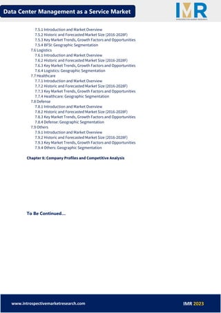 Data Center Management as a Service Market
www.introspectivemarketresearch.com IMR 2023
7.5.1 Introduction and Market Overview
7.5.2 Historic and Forecasted Market Size (2016-2028F)
7.5.3 Key Market Trends, Growth Factors and Opportunities
7.5.4 BFSI: Geographic Segmentation
7.6 Logistics
7.6.1 Introduction and Market Overview
7.6.2 Historic and Forecasted Market Size (2016-2028F)
7.6.3 Key Market Trends, Growth Factors and Opportunities
7.6.4 Logistics: Geographic Segmentation
7.7 Healthcare
7.7.1 Introduction and Market Overview
7.7.2 Historic and Forecasted Market Size (2016-2028F)
7.7.3 Key Market Trends, Growth Factors and Opportunities
7.7.4 Healthcare: Geographic Segmentation
7.8 Defense
7.8.1 Introduction and Market Overview
7.8.2 Historic and Forecasted Market Size (2016-2028F)
7.8.3 Key Market Trends, Growth Factors and Opportunities
7.8.4 Defense: Geographic Segmentation
7.9 Others
7.9.1 Introduction and Market Overview
7.9.2 Historic and Forecasted Market Size (2016-2028F)
7.9.3 Key Market Trends, Growth Factors and Opportunities
7.9.4 Others: Geographic Segmentation
Chapter 8: Company Profiles and Competitive Analysis
To Be Continued…
 