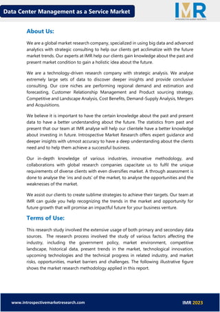 Data Center Management as a Service Market
www.introspectivemarketresearch.com IMR 2023
About Us:
We are a global market research company, specialized in using big data and advanced
analytics with strategic consulting to help our clients get acclimatize with the future
market trends. Our experts at IMR help our clients gain knowledge about the past and
present market condition to gain a holistic idea about the future.
We are a technology-driven research company with strategic analysis. We analyse
extremely large sets of data to discover deeper insights and provide conclusive
consulting. Our core niches are performing regional demand and estimation and
forecasting, Customer Relationship Management and Product sourcing strategy,
Competitive and Landscape Analysis, Cost Benefits, Demand-Supply Analysis, Mergers
and Acquisitions.
We believe it is important to have the certain knowledge about the past and present
data to have a better understanding about the future. The statistics from past and
present that our team at IMR analyse will help our clientele have a better knowledge
about investing in future. Introspective Market Research offers expert guidance and
deeper insights with utmost accuracy to have a deep understanding about the clients
need and to help them achieve a successful business.
Our in-depth knowledge of various industries, innovative methodology, and
collaborations with global research companies capacitate us to fulfil the unique
requirements of diverse clients with even diversifies market. A through assessment is
done to analyse the ‘ins and outs’ of the market, to analyse the opportunities and the
weaknesses of the market.
We assist our clients to create sublime strategies to achieve their targets. Our team at
IMR can guide you help recognizing the trends in the market and opportunity for
future growth that will promise an impactful future for your business venture.
Terms of Use:
This research study involved the extensive usage of both primary and secondary data
sources. The research process involved the study of various factors affecting the
industry, including the government policy, market environment, competitive
landscape, historical data, present trends in the market, technological innovation,
upcoming technologies and the technical progress in related industry, and market
risks, opportunities, market barriers and challenges. The following illustrative figure
shows the market research methodology applied in this report.
 