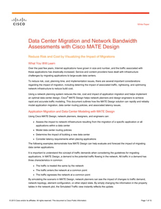 © 2013 Cisco and/or its affiliates. All rights reserved. This document is Cisco Public Information. Page 1 of 10
White Paper
Data Center Migration and Network Bandwidth
Assessments with Cisco MATE Design
Reduce Risk and Cost by Visualizing the Impact of Migrations
What You Will Learn
Over the past few years, Internet applications have grown in size and number, and the traffic associated with
these applications has drastically increased. Service and content providers have dealt with infrastructure
challenges by migrating applications to large-scale data centers.
To reduce risk, cost, planning time, and implementation issues, there are several important considerations
regarding the impact of migration, including deterring the impact of associated traffic, rightsizing, and optimizing
network infrastructure to reduce build cost.
Using a network planning system reduces the risk, cost and impact of application migration and helps implement
an optimal data center design. Cisco
®
MATE Design helps network planners and design engineers to achieve
rapid and accurate traffic modeling. This document outlines how the MATE Design solution can rapidly and reliably
model application migration, data center routing policies, and associated latency issues.
Application Migration and Data Center Modeling with MATE Design
Using Cisco MATE Design, network planners, designers, and engineers can:
● Assess the impact to network infrastructure resulting from the migration of a specific application or all
applications within a data center
● Model data center routing policies
● Determine the impact of building a new data center
● Consider latency requirements when placing applications
The following examples demonstrate how MATE Design can help evaluate and forecast the impact of migrating
data center applications.
It is important to understand the concept of traffic demands when considering the guidelines for migrating
applications. In MATE Design, a demand is the potential traffic flowing in the network. All traffic in a demand has
three characteristics in common:
● The traffic is treated the same by the network
● The traffic enters the network at a common point
● The traffic egresses the network at a common point
By simulating the scenario in MATE Design, network planners can see the impact of changes to traffic demand,
network topology, element configuration, or other object state. By simply changing the information in the property
tables in the network plot, the Simulated Traffic view instantly reflects the update.
 
