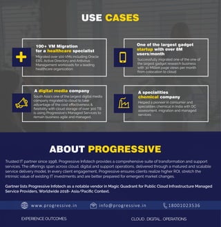 www.progressive.in info@progressive.in 18001023536
EXPERIENCE OUTCOMES CLOUD . DIGITAL . OPERATIONS
ABOUT PROGRESSIVE
USE CASES
Migrated over 100 VMs including Oracle
EBS, Active Directory and Antivirus
Management workloads for a leading
healthcare organization.
Successfully migrated one of the one of
the largest gadget research business
with 30 Million page views per month
from colocation to cloud
South Asia’s one of the largest digital media
company migrated to cloud to take
advantage of the cost eﬀectiveness &
ﬂexibility with cloud storage of over 300 TB
is using Progressive’s Managed Services to
remain business agile and managed.
Helped a pioneer in consumer and
specialities chemical in India with DC
assessment, migration and managed
services
100+ VM Migration
for a healthcare specialist
A digital media company
One of the largest gadget
startup with over 8M
users/month
A specialities
chemical company
Trusted IT partner since 1998, Progressive Infotech provides a comprehensive suite of transformation and support
services. The oﬀerings span across cloud, digital and support operations, delivered through a matured and scalable
service delivery model. In every client engagement, Progressive ensures clients realize higher ROI, stretch the
intrinsic value of existing IT investments and are better prepared for emergent market changes.
Gartner lists Progressive Infotech as a notable vendor in Magic Quadrant for Public Cloud Infrastructure Managed
Service Providers, Worldwide 2018- Asia/Paciﬁc Context.
 