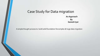 Case Study for Data migration
An Approach
By
Ganesh Iyer
A simple thought process to build solid foundation forcomplex & huge data migration
 