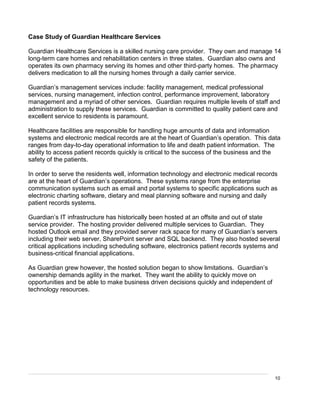 10
Case Study of Guardian Healthcare Services
Guardian Healthcare Services is a skilled nursing care provider. They own and manage 14
long-term care homes and rehabilitation centers in three states. Guardian also owns and
operates its own pharmacy serving its homes and other third-party homes. The pharmacy
delivers medication to all the nursing homes through a daily carrier service.
Guardian’s management services include: facility management, medical professional
services, nursing management, infection control, performance improvement, laboratory
management and a myriad of other services. Guardian requires multiple levels of staff and
administration to supply these services. Guardian is committed to quality patient care and
excellent service to residents is paramount.
Healthcare facilities are responsible for handling huge amounts of data and information
systems and electronic medical records are at the heart of Guardian’s operation. This data
ranges from day-to-day operational information to life and death patient information. The
ability to access patient records quickly is critical to the success of the business and the
safety of the patients.
In order to serve the residents well, information technology and electronic medical records
are at the heart of Guardian’s operations. These systems range from the enterprise
communication systems such as email and portal systems to specific applications such as
electronic charting software, dietary and meal planning software and nursing and daily
patient records systems.
Guardian’s IT infrastructure has historically been hosted at an offsite and out of state
service provider. The hosting provider delivered multiple services to Guardian. They
hosted Outlook email and they provided server rack space for many of Guardian’s servers
including their web server, SharePoint server and SQL backend. They also hosted several
critical applications including scheduling software, electronics patient records systems and
business-critical financial applications.
As Guardian grew however, the hosted solution began to show limitations. Guardian’s
ownership demands agility in the market. They want the ability to quickly move on
opportunities and be able to make business driven decisions quickly and independent of
technology resources.
 