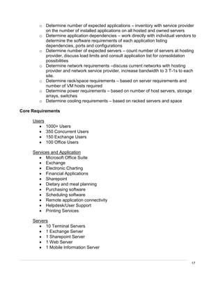 17
o Determine number of expected applications – inventory with service provider
on the number of installed applications on all hosted and owned servers
o Determine application dependencies – work directly with individual vendors to
determine the software requirements of each application listing
dependencies, ports and configurations
o Determine number of expected servers – count number of servers at hosting
provider, discuss load limits and consult application list for consolidation
possibilities
o Determine network requirements –discuss current networks with hosting
provider and network service provider, increase bandwidth to 3 T-1s to each
site.
o Determine rack/space requirements – based on server requirements and
number of VM hosts required
o Determine power requirements – based on number of host servers, storage
arrays, switches
o Determine cooling requirements – based on racked servers and space
Core Requirements
Users
 1000+ Users
 350 Concurrent Users
 150 Exchange Users
 100 Office Users
Services and Application
 Microsoft Office Suite
 Exchange
 Electronic Charting
 Financial Applications
 Sharepoint
 Dietary and meal planning
 Purchasing software
 Scheduling software
 Remote application connectivity
 Helpdesk/User Support
 Printing Services
Servers
 10 Terminal Servers
 1 Exchange Server
 1 Sharepoint Server
 1 Web Server
 1 Mobile Information Server
 