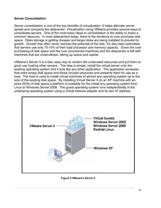 19
Server Consolidation
Server consolidation is one of the key benefits of virtualization. It helps alleviate server
sprawl and compacts the datacenter. Virtualization using VMware provides several ways to
consolidate servers. One of the most basic ideas to consolidation is the ability to share a
common resource. In most datacenters today, there is the tendency to over purchase disk
space. Disks storage is getting cheaper and larger disks are being installed to provide for
growth. Growth that often never reaches the potential of the disk. It’s also been estimated
that servers use only 10-15% of their total processor and memory capacity. Given the over
purchasing of disk space and the over provisioned machines and the datacenter is left with
machines that are underutilized, taking up space and capital.
VMware’s Server II is a fast, easy way to reclaim the underused resources and put them to
good use hosting other servers. The idea is simple, install the virtual server onto the
existing operating system and it acts like any other application. The application accesses
that extra empty disk space and those unused resources and presents them for use as a
host. The host is used to install virtual machines of almost any operating system up to the
size of the existing disk space. By installing Virtual Server II on an XP machine with an
extra 40Gb of disk space a platform is available for the install any operating system from
Linux to Windows Server 2008. The guest operating system runs independently of the
underlying operating system using a virtual network adapter and its own IP address.
Figure 5 VMware's Server II
 