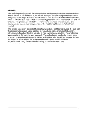 2
Abstract
The following whitepaper is a case study of how a long-term healthcare company moved
from a hosted IT solution to an in-house self-managed solution using the latest in virtual
computing technology. Guardian Healthcare Services is a long-term healthcare provider.
Their IT infrastructure was hosted at a remote Application Service Provider off site and out
of state. The project was initiated based on several business drivers including cost
savings, more autonomy over systems and the need for agility in today’s healthcare
market.
The project case study presented here is how Guardian Healthcare Services IT Team took
fourteen remote nursing home facilities covering three states and brought the entire
infrastructure from their hosting provider to their own in-house solution. The challenges
were great and the outcome was excellent. The technologies used in the project were
provided by leaders in virtualization, server and storage, and software – VMware, HP and
Microsoft. The following is the story of Guardian’s migration and datacenter
implementation using VMWare to build a fully virtualized infrastructure.
 