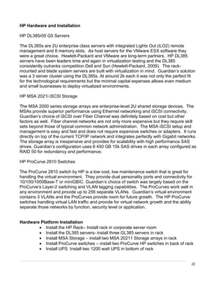 22
HP Hardware and Installation
HP DL385r05 G5 Servers
The DL385s are 2U enterprise class servers with integrated Lights Out (iLO2) remote
management and 8 memory slots. As host servers for the VMware ESX software they
were a great choice. Hewlett-Packard and VMware are long-term partners. HP DL385
servers have been leaders time and again in virtualization testing and the DL385
consistently outranks competition Dell and Sun (Hewlett-Packard, 2009). The rack-
mounted and blade system servers are built with virtualization in mind. Guardian’s solution
was a 3 server cluster using the DL385s. At around 2k each it was not only the perfect fit
for the technological requirements but the minimal capital expenses allows even medium
and small businesses to deploy virtualized environments.
HP MSA 2021i iSCSI Storage
The MSA 2000 series storage arrays are enterprise-level 2U shared storage devices. The
MSAs provide superior performance using Ethernet networking and iSCSI connectivity.
Guardian’s choice of iSCSI over Fiber Channel was definitely based on cost but other
factors as well. Fiber channel networks are not only more expensive but they require skill
sets beyond those of typical common network administration. The MSA iSCSI setup and
management is easy and fast and does not require expensive switches or adapters. It runs
directly on top of the current TCP/IP network and integrates perfectly with Gigabit networks.
The storage array is inexpensive and provides for scalability with high performance SAS
drives. Guardian’s configuration uses 6 450 GB 15k SAS drives in each array configured as
RAID 50 for redundancy and performance.
HP ProCurve 2810 Switches
The ProCurve 2810 switch by HP is a low cost, low maintenance switch that is great for
handling the virtual environment. They provide dual personality ports and connectivity for
10/100/1000Base-T or miniGBIC. Guardian’s choice of switch was largely based on the
ProCurve’s Layer-2 switching and VLAN tagging capabilities. The ProCurves work well in
any environment and provide up to 256 separate VLANs. Guardian’s virtual environment
contains 3 VLANs and the ProCurves provide room for future growth. The HP ProCurve
switches handling virtual LAN traffic and provide for virtual network growth and the ability
separate those networks by function, security level or application.
Hardware Platform Installation
 Install the HP Rack– Install rack in corporate server room
 Install the DL385 servers- install three GL385 servers in rack
 Install MSA Storage – install two MSA 20211 Storage arrays in rack
 Install ProCurve switches – install two ProCurve HP switches in back of rack
 Install UPS Install two 1200 watt UPS in bottom of rack
 
