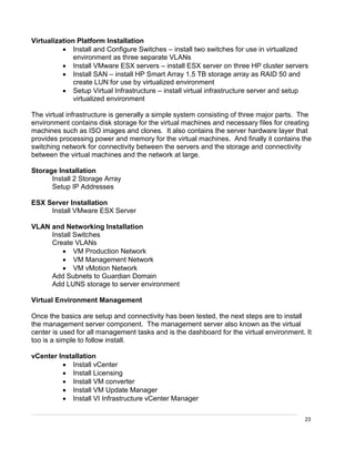 23
Virtualization Platform Installation
 Install and Configure Switches – install two switches for use in virtualized
environment as three separate VLANs
 Install VMware ESX servers – install ESX server on three HP cluster servers
 Install SAN – install HP Smart Array 1.5 TB storage array as RAID 50 and
create LUN for use by virtualized environment
 Setup Virtual Infrastructure – install virtual infrastructure server and setup
virtualized environment
The virtual infrastructure is generally a simple system consisting of three major parts. The
environment contains disk storage for the virtual machines and necessary files for creating
machines such as ISO images and clones. It also contains the server hardware layer that
provides processing power and memory for the virtual machines. And finally it contains the
switching network for connectivity between the servers and the storage and connectivity
between the virtual machines and the network at large.
Storage Installation
Install 2 Storage Array
Setup IP Addresses
ESX Server Installation
Install VMware ESX Server
VLAN and Networking Installation
Install Switches
Create VLANs
 VM Production Network
 VM Management Network
 VM vMotion Network
Add Subnets to Guardian Domain
Add LUNS storage to server environment
Virtual Environment Management
Once the basics are setup and connectivity has been tested, the next steps are to install
the management server component. The management server also known as the virtual
center is used for all management tasks and is the dashboard for the virtual environment. It
too is a simple to follow install.
vCenter Installation
 Install vCenter
 Install Licensing
 Install VM converter
 Install VM Update Manager
 Install VI Infrastructure vCenter Manager
 