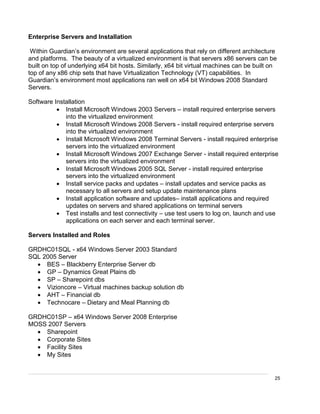 25
Enterprise Servers and Installation
Within Guardian’s environment are several applications that rely on different architecture
and platforms. The beauty of a virtualized environment is that servers x86 servers can be
built on top of underlying x64 bit hosts. Similarly, x64 bit virtual machines can be built on
top of any x86 chip sets that have Virtualization Technology (VT) capabilities. In
Guardian’s environment most applications ran well on x64 bit Windows 2008 Standard
Servers.
Software Installation
 Install Microsoft Windows 2003 Servers – install required enterprise servers
into the virtualized environment
 Install Microsoft Windows 2008 Servers - install required enterprise servers
into the virtualized environment
 Install Microsoft Windows 2008 Terminal Servers - install required enterprise
servers into the virtualized environment
 Install Microsoft Windows 2007 Exchange Server - install required enterprise
servers into the virtualized environment
 Install Microsoft Windows 2005 SQL Server - install required enterprise
servers into the virtualized environment
 Install service packs and updates – install updates and service packs as
necessary to all servers and setup update maintenance plans
 Install application software and updates– install applications and required
updates on servers and shared applications on terminal servers
 Test installs and test connectivity – use test users to log on, launch and use
applications on each server and each terminal server.
Servers Installed and Roles
GRDHC01SQL - x64 Windows Server 2003 Standard
SQL 2005 Server
 BES – Blackberry Enterprise Server db
 GP – Dynamics Great Plains db
 SP – Sharepoint dbs
 Vizioncore – Virtual machines backup solution db
 AHT – Financial db
 Technocare – Dietary and Meal Planning db
GRDHC01SP – x64 Windows Server 2008 Enterprise
MOSS 2007 Servers
 Sharepoint
 Corporate Sites
 Facility Sites
 My Sites
 
