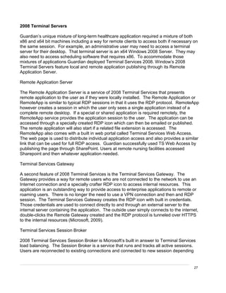 27
2008 Terminal Servers
Guardian’s unique mixture of long-term healthcare application required a mixture of both
x86 and x64 bit machines including a way for remote clients to access both if necessary on
the same session. For example, an administrative user may need to access a terminal
server for their desktop. That terminal server is an x64 Windows 2008 Server. They may
also need to access scheduling software that requires x86. To accommodate those
mixtures of applications Guardian deployed Terminal Services 2008. Window’s 2008
Terminal Servers feature local and remote application publishing through its Remote
Application Server.
Remote Application Server
The Remote Application Server is a service of 2008 Terminal Services that presents
remote application to the user as if they were locally installed. The Remote Application or
RemoteApp is similar to typical RDP sessions in that it uses the RDP protocol. RemoteApp
however creates a session in which the user only sees a single application instead of a
complete remote desktop. If a special or shared application is required remotely, the
RemoteApp service provides the application session to the user. The application can be
accessed through a specially created RDP icon which can then be emailed or published.
The remote application will also start if a related file extension is accessed. The
RemoteApp also comes with a built in web portal called Terminal Services Web Access.
The web page is used to distribute individual application access and also provides a similar
link that can be used for full RDP access. Guardian successfully used TS Web Access by
publishing the page through SharePoint. Users at remote nursing facilities accessed
Sharepoint and then whatever application needed.
Terminal Services Gateway
A second feature of 2008 Terminal Services is the Terminal Services Gateway. The
Gateway provides a way for remote users who are not connected to the network to use an
Internet connection and a specially crafter RDP icon to access internal resources. This
application is an outstanding way to provide access to enterprise applications to remote or
roaming users. There is no longer the need to use a VPN connection and then and RDP
session. The Terminal Services Gateway creates the RDP icon with built in credentials.
Those credentials are used to connect directly to and through an external server to the
internal server containing the application. The outside user simply connects to the internet,
double-clicks the Remote Gateway created and the RDP protocol is tunneled over HTTPS
to the internal resources (Microsoft, 2009).
Terminal Services Session Broker
2008 Terminal Services Session Broker is Microsoft’s built in answer to Terminal Services
load balancing. The Session Broker is a service that runs and tracks all active sessions.
Users are reconnected to existing connections and connected to new session depending
 