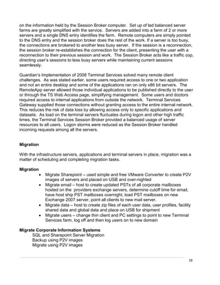 28
on the information held by the Session Broker computer. Set up of lad balanced server
farms are greatly simplified with the service. Servers are added into a farm of 2 or more
servers and a single DNS entry identifies the farm. Remote computers are simply pointed
to the DNS entry and the session broker does the rest of the work. If a server is too busy,
the connections are brokered to another less busy server. If the session is a reconnection,
the session broker re-establishes the connection for the client, presenting the user with a
reconnection to their previous session and work. The Session Broker acts like a traffic cop,
directing user’s sessions to less busy servers while maintaining current sessions
seamlessly.
Guardian’s Implementation of 2008 Terminal Services solved many remote client
challenges. As was stated earlier, some users required access to one or two application
and not an entire desktop and some of the applications ran on only x86 bit servers. The
RemoteApp server allowed those individual applications to be published directly to the user
or through the TS Web Access page, simplifying management. Some users and doctors
required access to internal applications from outside the network. Terminal Services
Gateway supplied those connections without granting access to the entire internal network.
This reduces the risk of data loss by allowing access only to specific applications and
datasets. As load on the terminal servers fluctuates during logon and other high traffic
times, the Terminal Services Session Broker provided a balanced usage of server
resources to all users. Logon storms were reduced as the Session Broker handled
incoming requests among all the servers.
Migration
With the infrastructure servers, applications and terminal servers in place, migration was a
matter of scheduling and completing migration tasks.
Migration
 Migrate Sharepoint – used simple and free VMware Converter to create P2V
images of servers and placed on USB and over-nighted
 Migrate email – host to create updated PSTs of all corporate mailboxes
hosted on the providers exchange servers, determine cutoff time for email,
have host ship PST mailboxes overnight, load PST mailboxes on new
Exchange 2007 server, point all clients to new mail server.
 Migrate data – host to create zip files of each user data, user profiles, facility
shared data and global data and place on USB for shipment
 Migrate users – change thin client and PC settings to point to new Terminal
Services farm, log off and then log users on to new domain
Migrate Corporate Information Systems
SQL and Sharepoint Server Migration
Backup using P2V images
Migrate using P2V images
 