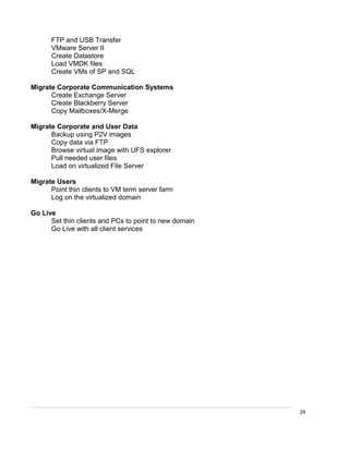 29
FTP and USB Transfer
VMware Server II
Create Datastore
Load VMDK files
Create VMs of SP and SQL
Migrate Corporate Communication Systems
Create Exchange Server
Create Blackberry Server
Copy Mailboxes/X-Merge
Migrate Corporate and User Data
Backup using P2V images
Copy data via FTP
Browse virtual image with UFS explorer
Pull needed user files
Load on virtualized File Server
Migrate Users
Point thin clients to VM term server farm
Log on the virtualized domain
Go Live
Set thin clients and PCs to point to new domain
Go Live with all client services
 