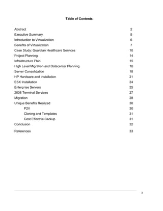 3
Table of Contents
Abstract 2
Executive Summary 5
Introduction to Virtualization 6
Benefits of Virtualization 7
Case Study: Guardian Healthcare Services 10
Project Planning 14
Infrastructure Plan 15
High Level Migration and Datacenter Planning 16
Server Consolidation 18
HP Hardware and Installation 21
ESX Installation 24
Enterprise Servers 25
2008 Terminal Services 27
Migration 28
Unique Benefits Realized 30
P2V 30
Cloning and Templates 31
Cost Effective Backup 31
Conclusion 32
References 33
 