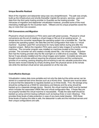 30
Unique Benefits Realized
Most of the migration and datacenter setup was very straightforward. The path was simple,
build up the infrastructure and shortly thereafter migrate the servers, services, users and
data from the third party hosting provider to Guardian as the hosting provider. The
intricacies of migration and datacenter virtualization however, provided some of the most
interesting challenges for the Guardian team. VMware and its unique properties saved the
day on more than one occasion.
P2V Conversions and Migration
Physical to virtual conversions or P2Vs were used with great success. Physical to virtual
conversions are the act of creating a virtual image or file out of an existing server. In
simple terms the converter repackages the operating system into a bootable file. That file
contains the operating system, the data files and the configuration that make it a “virtual
machine”. Guardian used P2V conversions for many tasks before during and after the
migration project. Before the migration P2Vs were used to take images of currently running
machines. The converter program was installed on machines located at the hosting
provider. The converter ran and created a locally stored file – the virtual image. Guardian
then had the hosting provider ship the file overnight on a USB drive to corporate. VMware
Server II was already installed and the virtual images were loaded. Complete servers were
brought online in minutes without requiring the physical machine and the cumbersome
process of un-racking, packing shipping and re-racking to eat into valuable production time.
Servers were moved instantly by simply shutting down the physical server at the remote
site while the identical virtual server was powered on at the new site.
Cost-effective Backups
Virtualization makes data more portable and not only the data but the entire server can be
stored on a external hard drive devices such as a thumb drive. Special care must be taken
to ensure that the datacenter is regularly backed up on three levels. First, the storage array
should be configured as a RAID for redundancy and failures and the array should be
backed up to a separate storage device. Second, the virtual machine itself must be backed
which includes the associated VMDK files and virtual configuration files. If these files are
not properly handled the virtual machine is inaccessible. Finally the data itself should be
backed up using common backup software such as backup Exec or even ntbackup. This
provides three levels of data protection in case of any bare-metal disaster. With these
three levels of backup the data is safe, the datacenter is safe and the individual servers and
their unique configurations are safe.
 