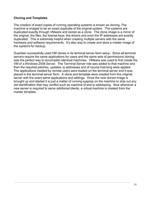 31
Cloning and Templates
The creation of exact copies of running operating systems is known as cloning. The
machine is imaged to be an exact duplicate of the original system. The systems are
duplicated exactly through VMware and stored as a clone. The clone image is a mirror of
the original, the files, the license keys, the drivers and even the IP addresses are exactly
duplicated. This is extremely helpful when creating multiple servers with the same
hardware and software requirements. It’s also way to create and store a master image of
the systems for backup.
Guardian successfully used VM clones in its terminal server farm setup. Since all terminal
servers require the same applications for users and the same sets of permissions cloning
was the perfect way to accomplish identical machines. VMware was used to first create the
VM of a Windows 2008 Server. The Terminal Server role was added to that machine and
then the required patches, updates, ip addresses and of course licensing were applied.
The applications needed by remote users were loaded on the terminal server and it was
placed in the terminal server farm. A clone and template were created from this original
server with the exact same applications and settings. Once the new cloned image is
brought up and started it is just a matter of running sysprep on the machine to strip out any
old identification that may conflict such as machine id and ip addressing. Now whenever a
new server is required to serve additional clients, a virtual machine is created from the
master template.
 