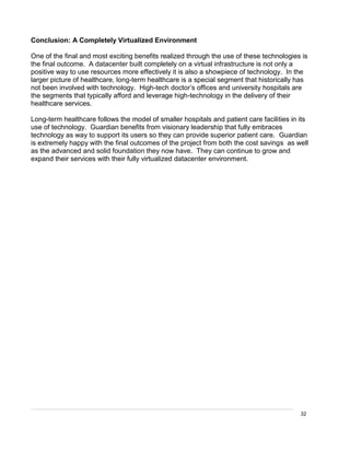 32
Conclusion: A Completely Virtualized Environment
One of the final and most exciting benefits realized through the use of these technologies is
the final outcome. A datacenter built completely on a virtual infrastructure is not only a
positive way to use resources more effectively it is also a showpiece of technology. In the
larger picture of healthcare, long-term healthcare is a special segment that historically has
not been involved with technology. High-tech doctor’s offices and university hospitals are
the segments that typically afford and leverage high-technology in the delivery of their
healthcare services.
Long-term healthcare follows the model of smaller hospitals and patient care facilities in its
use of technology. Guardian benefits from visionary leadership that fully embraces
technology as way to support its users so they can provide superior patient care. Guardian
is extremely happy with the final outcomes of the project from both the cost savings as well
as the advanced and solid foundation they now have. They can continue to grow and
expand their services with their fully virtualized datacenter environment.
 