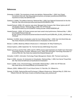 33
References
Drinkwater, A (2009). The importance of early role definition. Retrieved May 1, 2009, from Project
Connections Web site: http://blog.projectconnections.com/project_practitioners/2009/03/the-
importance-of-early-role-definition.html
Goldbard, A (2009). The pitfalls of planning. Retrieved May 1,2009, from National Endowments for the Arts
Web site: http://arts.endow.gov/resources/Lessons/GOLDBARD.HTML
Hewlett-Packard, (2008). HP customer case study: Managed Care Company Hits 5 Nines Uptime with HP
Virtualization Solution. Retrieved May 3, 2009, from HP Web site:
http://h20195.www2.hp.com/v2/GetPDF.hosting provider x/4AA2-0006ENW.pdf
Hewlett-Packard , (2009). HP Proliant servers earn best overall virtual performance. Retrieved May 1, 2009,
from Hewlett-Packard Web site:
ftp://ftp.compaq.com/pub/products/servers/benchmarks/ProLiant%20BL495c_DL385_%20VMmark_0
10709.pdf
McAllister, N (2009). Server virtualization under the hood. Retrieved May 1, 2009, from Info World Web site:
http://www.infoworld.com/d/virtualization/server-virtualization-under-hood-147
McCain, C (2008). Mastering VMware Infrastructure 3. Indianapolis, IN: Wiley Publishing Inc.
Ontrack Systems, (2008, September 16). Terminal Services 2008 Design Document.
Robert Law Group and the ITAA, (2004, April 9). HIPAA and its Legal Implications for Health Care Information
Technology Solution Providers. Retrieved June 5, 2009, from Information Technology Association of
America Web site: http://www.itaa.org/isec/docs/hippawhitepaper.pdf
Schwalbe, K (2007). Information Technology Project Management. Boston, MA: Thomson Learning Inc..
Singh, A (2004, January). An Introduction to Virtualization. Retrieved May 1, 2009, from Kernel Thread Web
site: http://www.kernelthread.com/publications/virtualization/
Stuart, A (2006, June). Virtual technology, real benefits. Retrieved May 1, 2009, from HP Web site:
http://www.hpl.hp.com/news/2006/apr-jun/virtualization.html
VMware, (2009). VMWare ESX 3.5 and Virtual Center 2.5. Palo Alto, CA: VMware Inc..
Zylowski, R (2008). Deploying Microsoft Exchange in VMware Infrastructure. Retrieved May 23, 2009, from
VMware Web site: http://www.vmware.com/pdf/exchange_best_practices.pdf
 