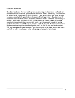 5
Executive Summary
Guardian Healthcare Services is a long-term care management company and healthcare
provider operating in several, geographically dispersed states. Historically, Guardian used
an outsourced IT department for all of its needs. Their 14 remote nursing home facilities
were connected by high speed Internet to a central hosting provider. Guardian recently
underwent a successful business-driven move from the hosted solution to a completely in-
house IT department. By doing so they can be more agile in their market and provide
superior infrastructure to their nursing staff which in provides quality care to its facility
residents..Guardian used VMware virtualization products, Hewlett-Packard hardware and
Microsoft software products for their migration tasks as well as their new infrastructure.
This is an overview of how a healthcare provider migrated its services, servers and users
and built an entire infrastructure using cutting edge virtualization techniques.
 