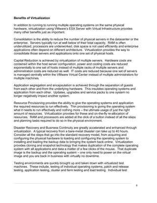 8
Benefits of Virtualization
In addition to running to running multiple operating systems on the same physical
hardware, virtualization using VMware’s ESX Server with Virtual Infrastructure provides
many other benefits just as important.
Consolidation is the ability to reduce the number of physical servers in the datacenter or the
enterprise. Servers typically run at well below of their total capacity. RAM is often
underutilized, processors are underworked, disk space is not used efficiently and enterprise
applications often depend on different architecture. Virtualization provides the way to
consolidate those servers and applications onto one set of physical hosts.
Capital Reduction is achieved by virtualization of multiple servers. Hardware costs are
contained within the host server configuration, power and cooling costs are reduced
exponentially to one set of hosts instead of multiple racks of multiple servers and
administration costs are reduced as well. IT costs are reduced because one set of servers
is managed centrally within the VMware Virtual Center instead of multiple administrators for
multiple machines.
Application segregation and encapsulation is achieved through the separation of guests
from each other and from the underlying hardware. This insulates operating systems and
application from each other. Updates, upgrades and service packs to one system no
longer negatively impact another system.
Resource Provisioning provides the ability to give the operating systems and application
the required resources to run effectively. Thin provisioning is giving the operating system
what it needs to run effectively and nothing more – the ultimate usage of just the right
amount of resources. Virtualization provides for these and on-the-fly re-allocation of
resources. RAM and processors are added at the click of a button instead of all the steps
and planning tasks required to do so in the physical environment.
Disaster Recovery and Business Continuity are greatly accelerated and enhanced through
virtualization. A typical recovery from a bare-metal disaster can take up to 40 hours.
Consider all the steps that go into the standard recovery model, from acquiring and
configuring the physical hardware to loading and configuring the operating system to
installing and loading the backup data to bringing the system back online. Virtualization
provides cloning and snapshot technology that makes duplication of the complete operating
system with all applications and data a matter of a few clicks of the mouse. That duplicate
image is the backup and the operating system – one only need to power on the virtual
image and you are back in business with virtually no downtime.
Testing environments are quickly brought up and taken down with virtualized test
machines. These include, testing of individual operating systems, patch and release
testing, application testing, cluster and farm testing and load testing. Individual test
 