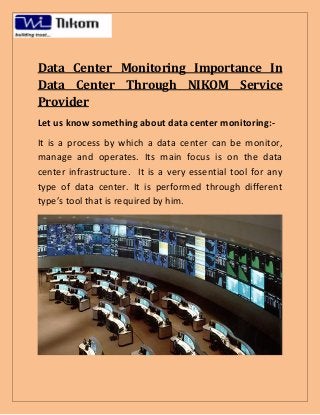 Data Center Monitoring Importance In
Data Center Through NIKOM Service
Provider
Let us know something about data center monitoring:-
It is a process by which a data center can be monitor,
manage and operates. Its main focus is on the data
center infrastructure. It is a very essential tool for any
type of data center. It is performed through different
type’s tool that is required by him.
 
