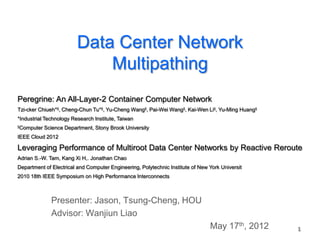 Data Center Network
                             Multipathing
Peregrine: An All-Layer-2 Container Computer Network
Tzi-cker Chiueh*§, Cheng-Chun Tu*§, Yu-Cheng Wang§, Pai-Wei Wang§, Kai-Wen Li§, Yu-Ming Huang§
*Industrial Technology Research Institute, Taiwan
§Computer   Science Department, Stony Brook University
IEEE Cloud 2012

Leveraging Performance of Multiroot Data Center Networks by Reactive Reroute
Adrian S.-W. Tam, Kang Xi H,. Jonathan Chao
Department of Electrical and Computer Engineering, Polytechnic Institute of New York Universit
2010 18th IEEE Symposium on High Performance Interconnects



              Presenter: Jason, Tsung-Cheng, HOU
              Advisor: Wanjiun Liao
                                                                                May 17th, 2012   1
 