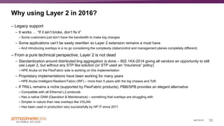 10#ATM16
Why using Layer 2 in 2016?
– Legacy support
– It works … “If it ain’t broke, don’t fix it”
– Some customers just don’t have the bandwidth to make big changes
– Some applications can’t be easily rewritten so Layer 2 extension remains a must have
– And introducing overlays is a no go considering the complexity (data/control and management planes completely different)
– From a pure technical perspective, Layer 2 is not dead
– Standardization around distributed ling aggregation is done – 802.1AX-2014 giving all vendors an opportunity to still
use Layer 2, but without any STP like solution (or STP used an “insurance” policy)
– HPE Aruba on the FlexFabric side is working on this implementation
– Proprietary implementations have been working for many years
– HPE Aruba Intelligent Resilient Fabric (IRF) – more than 5 years with the big chassis and ToR
– If TRILL remains a niche (supported by FlexFabric products), PBB/SPB provides an elegant alternative
– Compatible with all Ethernet L2 protocols
– Has a native OAM (Operation & Maintenance) – something that overlays are struggling with
– Simpler in nature than new overlays like VXLAN
– Has been used in production very successfully by HP IT since 2011
 