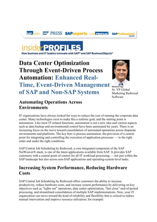 Data Center Optimization
Through Event-Driven Process
Automation: Enhanced Real-
Time, Event-Driven Management
of SAP and Non-SAP Systems
Automating Operations Across
Environments
IT organizations have always looked for ways to reduce the cost of running the corporate data
center. Many technologies exist to make this a realistic goal, and the starting point is
automation. Like most IT-related functions, automation is not a new idea and various aspects
such as data backup and environmental control have been automated for years. There is an
increasing focus on the move toward consolidation of automated operations across disparate
environments and platforms. The key here is process automation: the provision of a central
point for integrating and controlling the execution of application processes — in the right
order and under the right conditions.
SAP Central Job Scheduling by Redwood, a core integrated component of the SAP
NetWeaver® stack, is one of the latest applications available from SAP. It provides SAP
customers with a central point of control for all IT workload processing — not just within the
SAP landscape but also across non-SAP applications and operating-system-level tasks.
Increasing System Performance, Reducing Hardware
Costs
SAP Central Job Scheduling by Redwood offers customers the ability to increase
productivity, reduce hardware costs, and increase system performance by delivering on key
objectives such as “lights out” operations, data center optimization, “fast close” end-of-period
processing, and streamlined consolidation of multiple SAP implementations. Now, your IT
organization can move toward the kind of reliability and flexibility that is critical to reduce
manual intervention and improve resource utilization; for example:
Richard Page
Sr. VP Global
Marketing Redwood
Software
 
