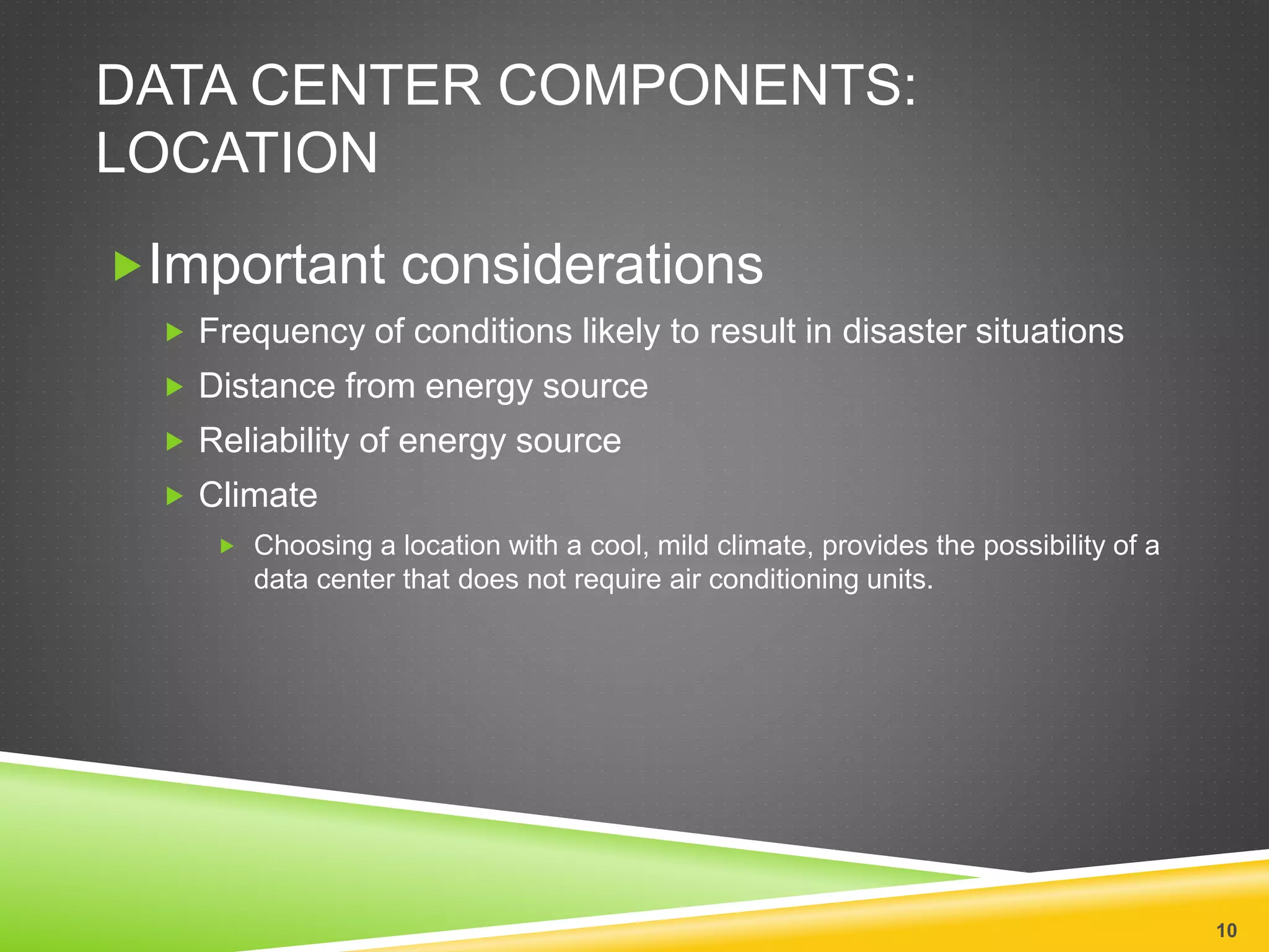 DATA CENTER COMPONENTS:
LOCATION
Important considerations
 Frequency of conditions likely to result in disaster situations
 Distance from energy source
 Reliability of energy source
 Climate
 Choosing a location with a cool, mild climate, provides the possibility of a
data center that does not require air conditioning units.
10
 