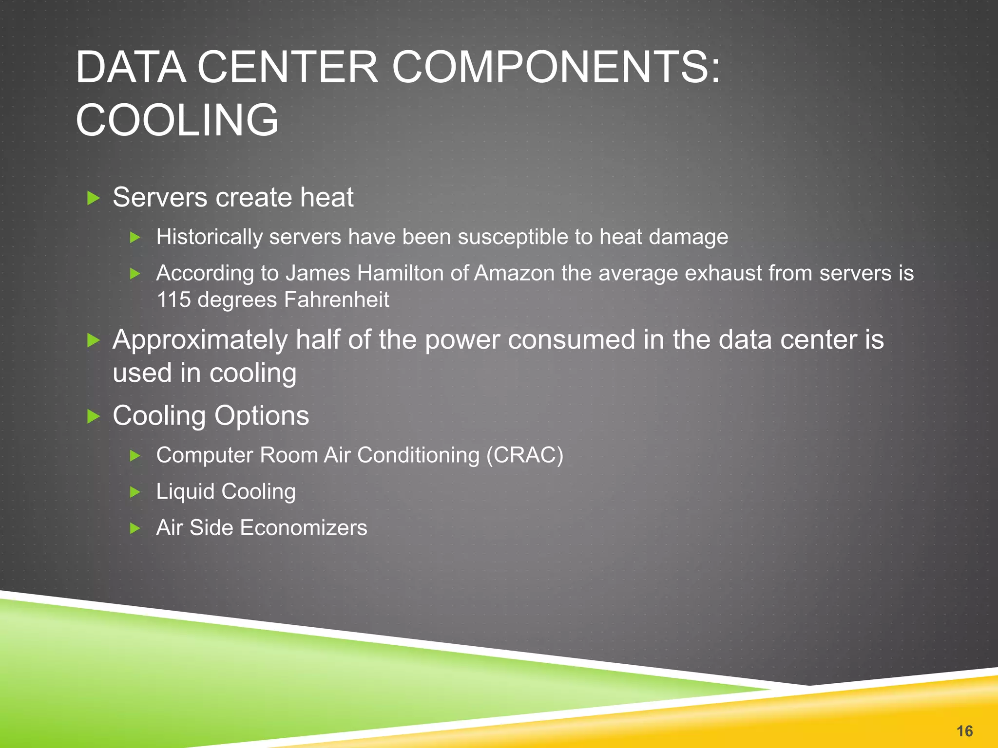 DATA CENTER COMPONENTS:
COOLING
 Servers create heat
 Historically servers have been susceptible to heat damage
 According to James Hamilton of Amazon the average exhaust from servers is
115 degrees Fahrenheit
 Approximately half of the power consumed in the data center is
used in cooling
 Cooling Options
 Computer Room Air Conditioning (CRAC)
 Liquid Cooling
 Air Side Economizers
16
 