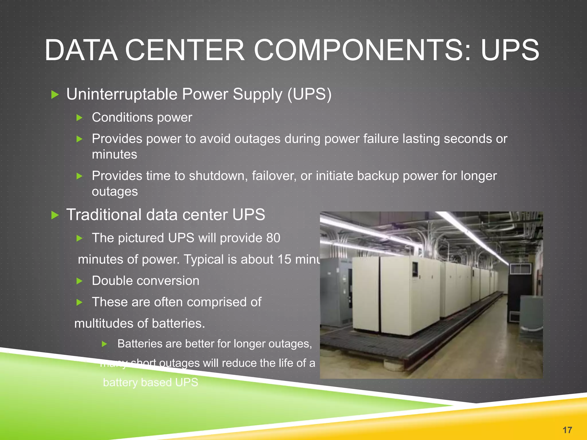 DATA CENTER COMPONENTS: UPS
 Uninterruptable Power Supply (UPS)
 Conditions power
 Provides power to avoid outages during power failure lasting seconds or
minutes
 Provides time to shutdown, failover, or initiate backup power for longer
outages
 Traditional data center UPS
 The pictured UPS will provide 80
minutes of power. Typical is about 15 minutes.
 Double conversion
 These are often comprised of
multitudes of batteries.
 Batteries are better for longer outages,
many short outages will reduce the life of a
battery based UPS
17
 