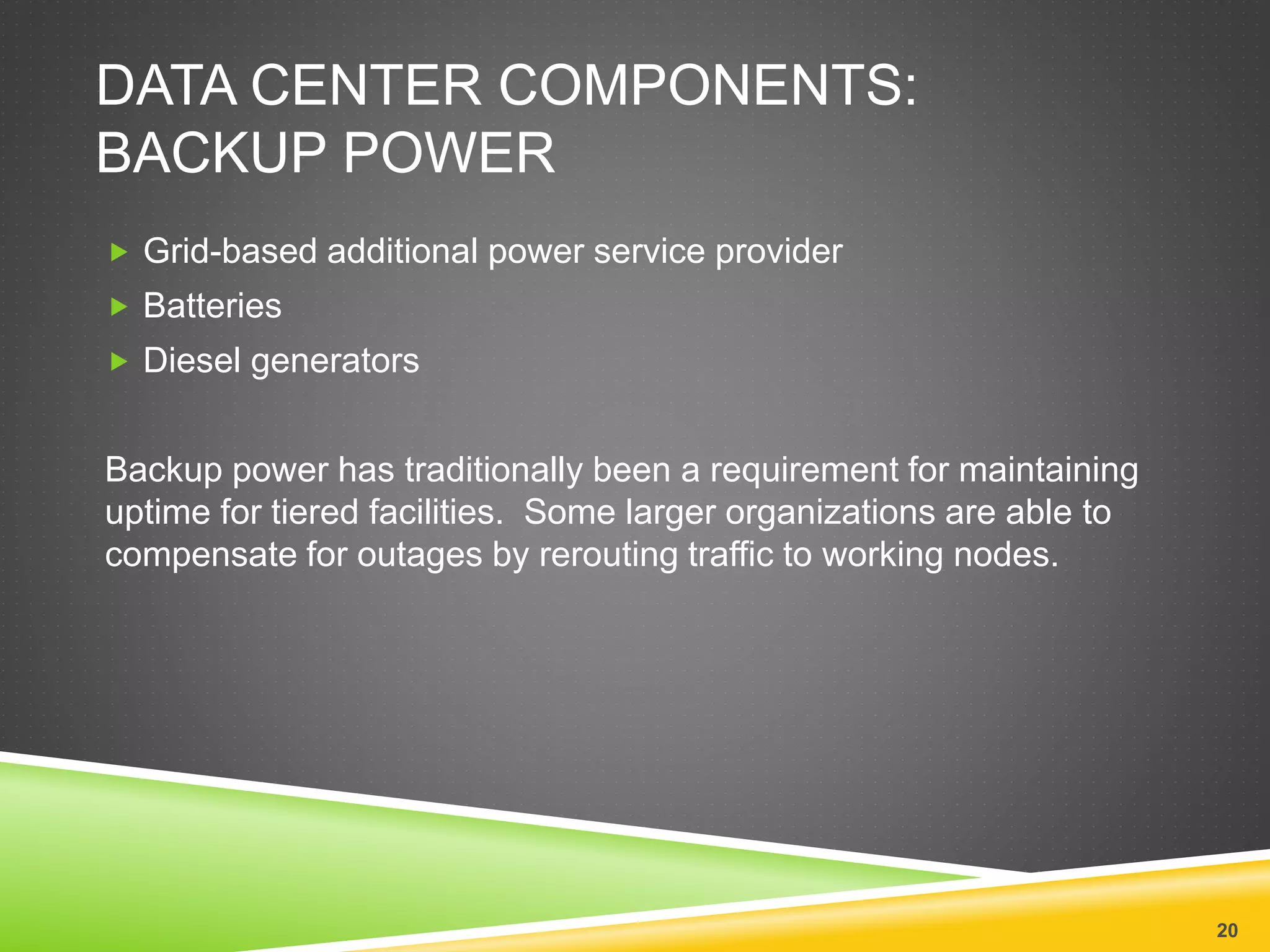 DATA CENTER COMPONENTS:
BACKUP POWER
 Grid-based additional power service provider
 Batteries
 Diesel generators
Backup power has traditionally been a requirement for maintaining
uptime for tiered facilities. Some larger organizations are able to
compensate for outages by rerouting traffic to working nodes.
20
 
