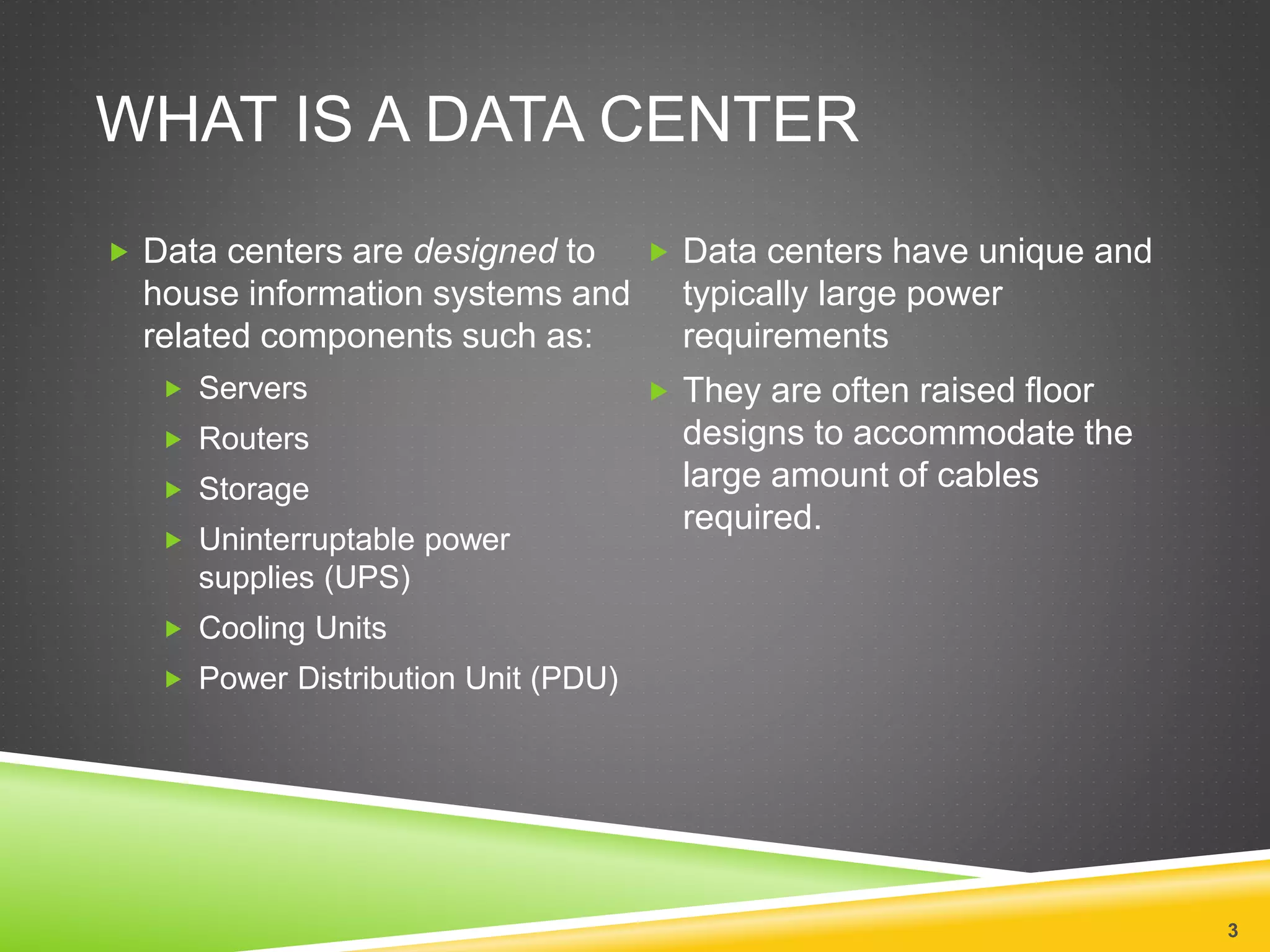 WHAT IS A DATA CENTER
 Data centers are designed to
house information systems and
related components such as:
 Servers
 Routers
 Storage
 Uninterruptable power
supplies (UPS)
 Cooling Units
 Power Distribution Unit (PDU)
 Data centers have unique and
typically large power
requirements
 They are often raised floor
designs to accommodate the
large amount of cables
required.
3
 