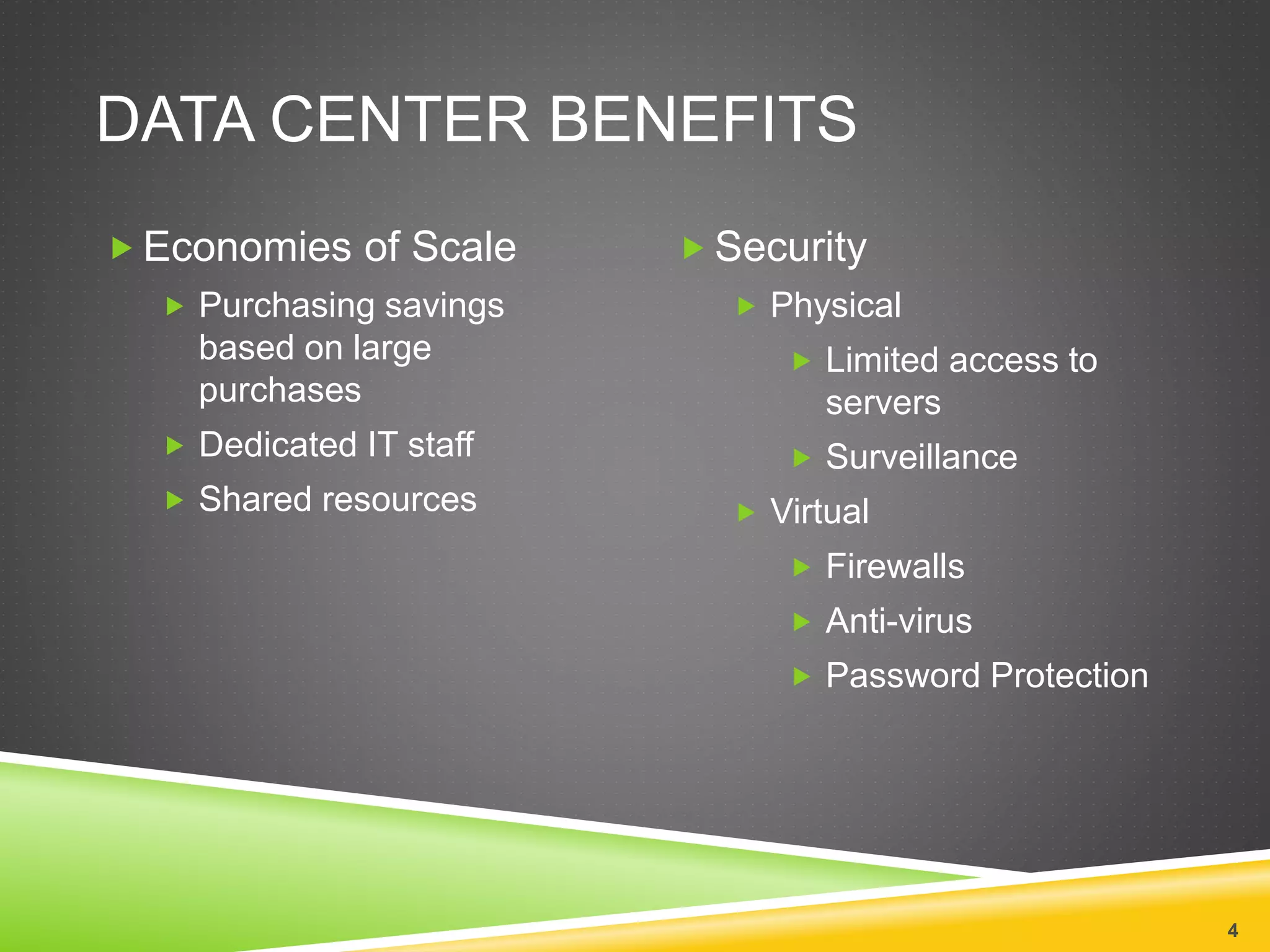 DATA CENTER BENEFITS
4
 Economies of Scale
 Purchasing savings
based on large
purchases
 Dedicated IT staff
 Shared resources
 Security
 Physical
 Limited access to
servers
 Surveillance
 Virtual
 Firewalls
 Anti-virus
 Password Protection
 