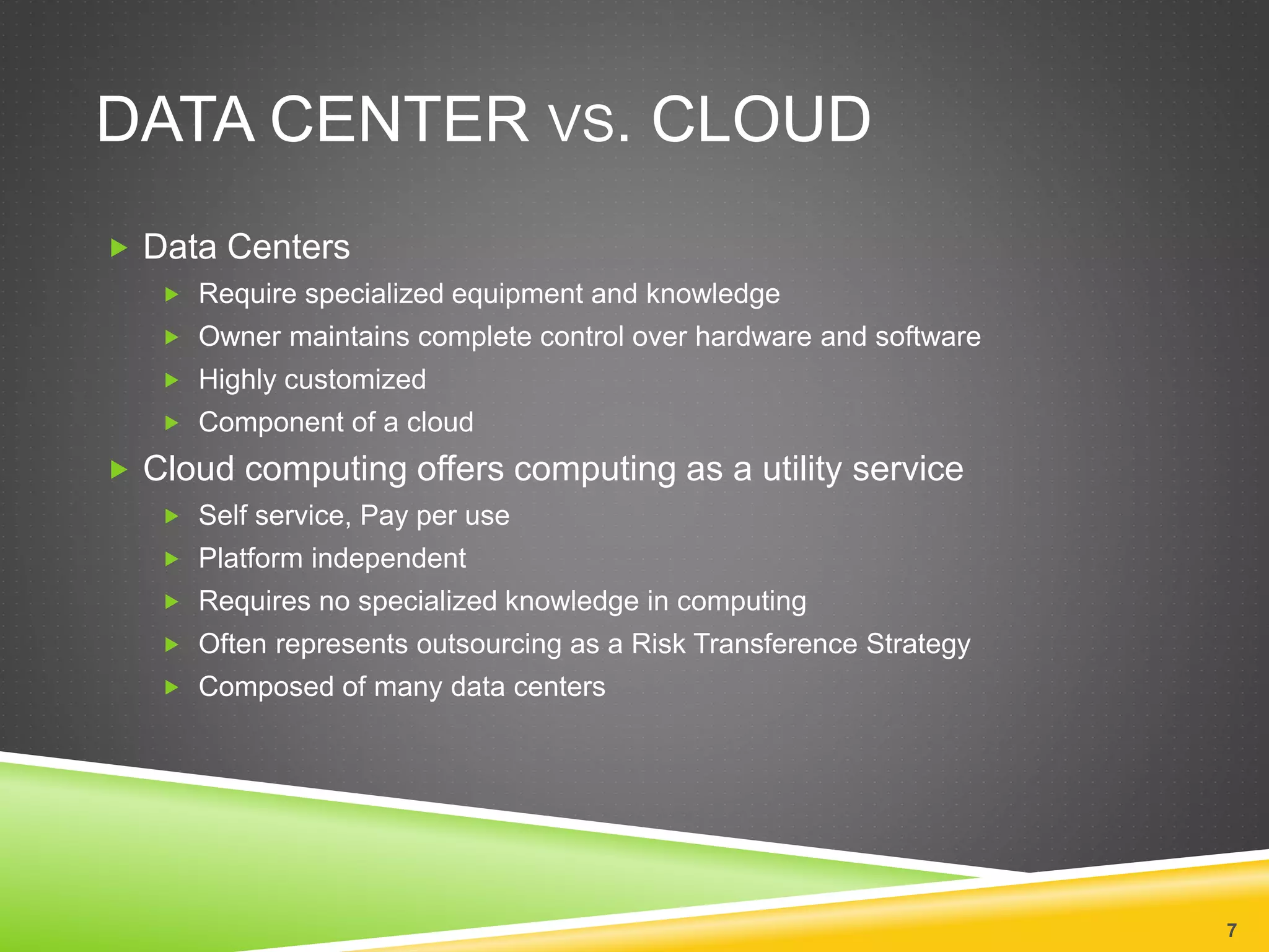 DATA CENTER VS. CLOUD
 Data Centers
 Require specialized equipment and knowledge
 Owner maintains complete control over hardware and software
 Highly customized
 Component of a cloud
 Cloud computing offers computing as a utility service
 Self service, Pay per use
 Platform independent
 Requires no specialized knowledge in computing
 Often represents outsourcing as a Risk Transference Strategy
 Composed of many data centers
7
 