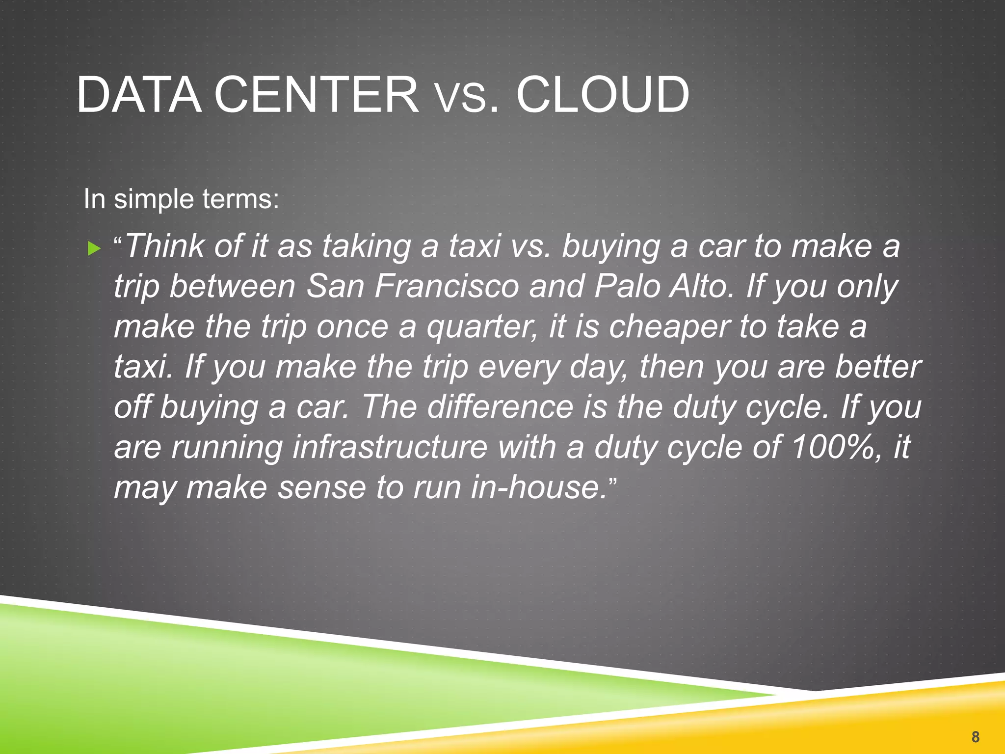 DATA CENTER VS. CLOUD
In simple terms:
 “Think of it as taking a taxi vs. buying a car to make a
trip between San Francisco and Palo Alto. If you only
make the trip once a quarter, it is cheaper to take a
taxi. If you make the trip every day, then you are better
off buying a car. The difference is the duty cycle. If you
are running infrastructure with a duty cycle of 100%, it
may make sense to run in-house.”
8
 