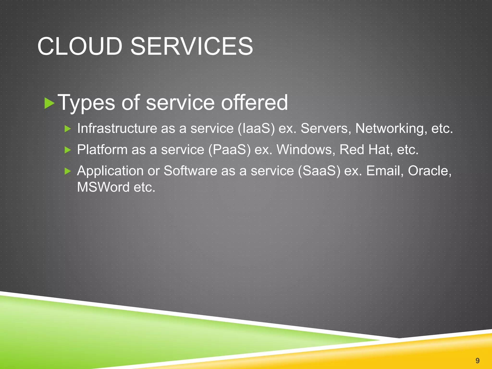 CLOUD SERVICES
Types of service offered
 Infrastructure as a service (IaaS) ex. Servers, Networking, etc.
 Platform as a service (PaaS) ex. Windows, Red Hat, etc.
 Application or Software as a service (SaaS) ex. Email, Oracle,
MSWord etc.
9
 