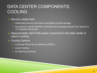 DATA CENTER COMPONENTS:
COOLING
 Servers create heat
 Historically servers have been susceptible to heat damage
 According to James Hamilton of Amazon the average exhaust from servers is
115 degrees Fahrenheit
 Approximately half of the power consumed in the data center is
used in cooling
 Cooling Options
 Computer Room Air Conditioning (CRAC)
 Liquid Cooling
 Air Side Economizers
16
 