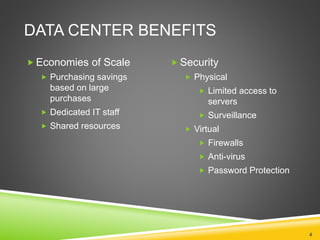 DATA CENTER BENEFITS
4
 Economies of Scale
 Purchasing savings
based on large
purchases
 Dedicated IT staff
 Shared resources
 Security
 Physical
 Limited access to
servers
 Surveillance
 Virtual
 Firewalls
 Anti-virus
 Password Protection
 