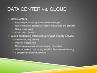 DATA CENTER VS. CLOUD
 Data Centers
 Require specialized equipment and knowledge
 Owner maintains complete control over hardware and software
 Highly customized
 Component of a cloud
 Cloud computing offers computing as a utility service
 Self service, Pay per use
 Platform independent
 Requires no specialized knowledge in computing
 Often represents outsourcing as a Risk Transference Strategy
 Composed of many data centers
7
 