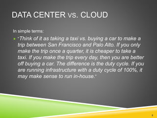 DATA CENTER VS. CLOUD
In simple terms:
 “Think of it as taking a taxi vs. buying a car to make a
trip between San Francisco and Palo Alto. If you only
make the trip once a quarter, it is cheaper to take a
taxi. If you make the trip every day, then you are better
off buying a car. The difference is the duty cycle. If you
are running infrastructure with a duty cycle of 100%, it
may make sense to run in-house.”
8
 