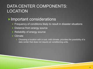 DATA CENTER COMPONENTS:
LOCATION
Important considerations
 Frequency of conditions likely to result in disaster situations
 Distance from energy source
 Reliability of energy source
 Climate
 Choosing a location with a cool, mild climate, provides the possibility of a

data center that does not require air conditioning units.

10

 