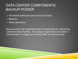 DATA CENTER COMPONENTS:
BACKUP POWER
 Grid-based additional power service provider
 Batteries
 Diesel generators

Backup power has traditionally been a requirement for maintaining
uptime for tiered facilities. Some larger organizations are able to
compensate for outages by rerouting traffic to working nodes.

20

 