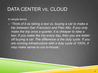 DATA CENTER VS. CLOUD
In simple terms:
 “Think

of it as taking a taxi vs. buying a car to make a
trip between San Francisco and Palo Alto. If you only
make the trip once a quarter, it is cheaper to take a
taxi. If you make the trip every day, then you are better
off buying a car. The difference is the duty cycle. If you
are running infrastructure with a duty cycle of 100%, it
may make sense to run in-house.”

8

 