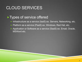 CLOUD SERVICES
Types of service offered
 Infrastructure as a service (IaaS) ex. Servers, Networking, etc.
 Platform as a service (PaaS) ex. Windows, Red Hat, etc.
 Application or Software as a service (SaaS) ex. Email, Oracle,

MSWord etc.

9

 