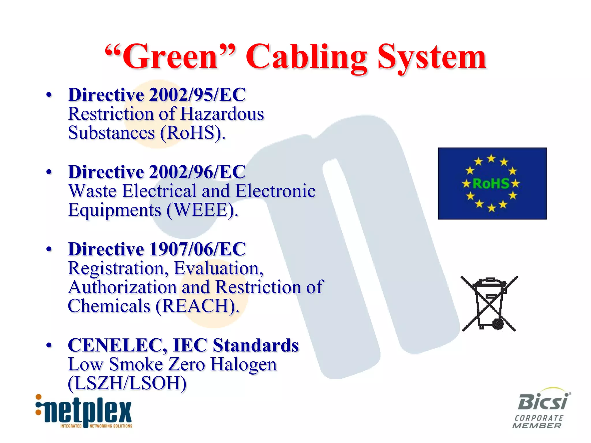 “Green” Cabling System
• Directive 2002/95/EC
  Restriction of Hazardous
  Substances (RoHS).

• Directive 2002/96/EC
  Waste Electrical and Electronic
  Equipments (WEEE).

• Directive 1907/06/EC
  Registration, Evaluation,
  Authorization and Restriction of
  Chemicals (REACH).

• CENELEC, IEC Standards
  Low Smoke Zero Halogen
  (LSZH/LSOH)
 
