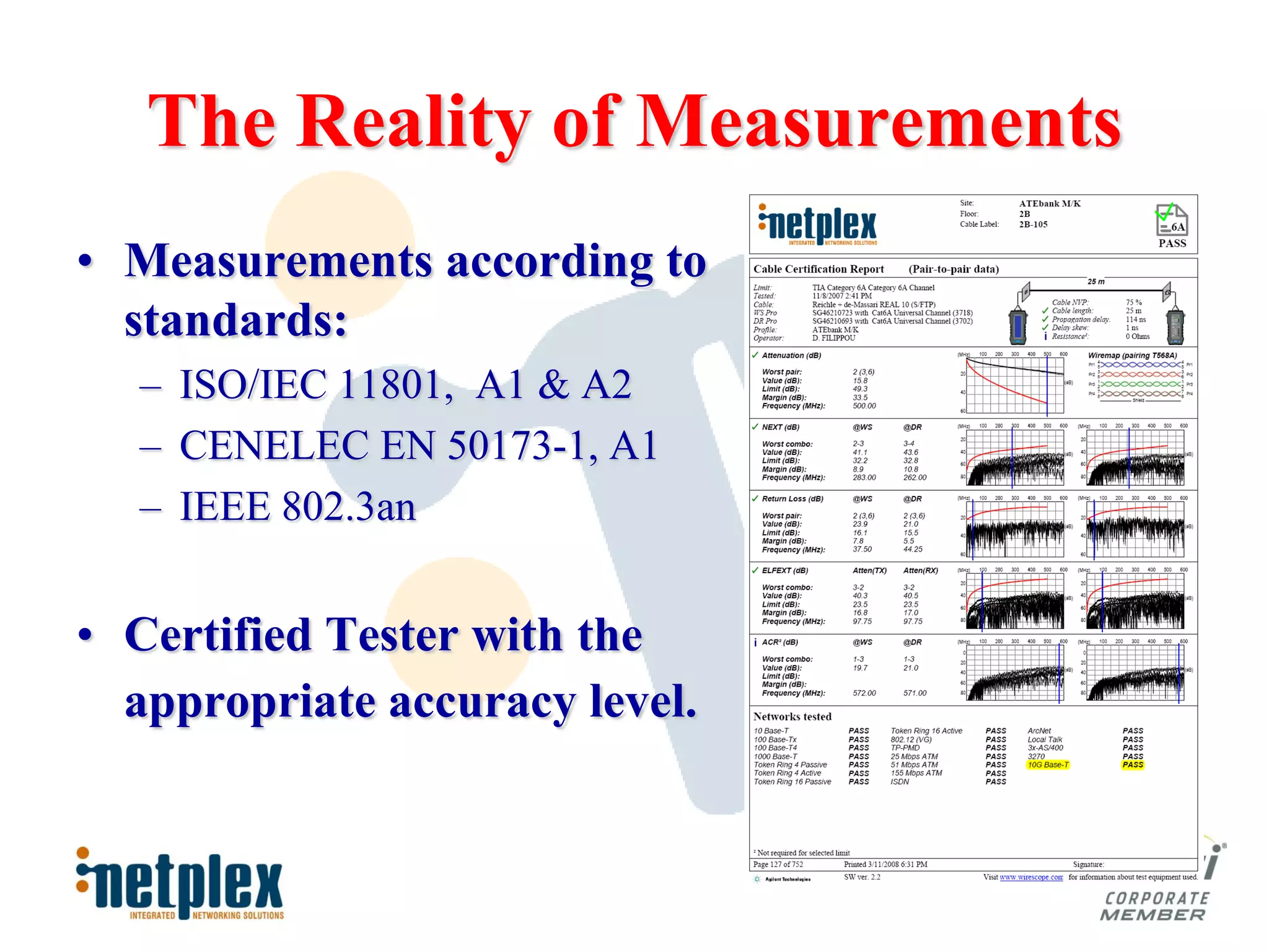 The Reality of Measurements
• Measurements according to
  standards:
  – ISO/IEC 11801, A1 & A2
  – CENELEC EN 50173-1, A1
  – IEEE 802.3an


• Certified Tester with the
  appropriate accuracy level.
 